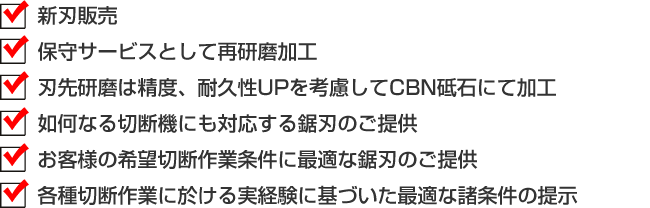 ■新刃販売　■保守サービスとして再研磨加工　■刃先研磨は精度、耐久性UPを考慮してCBN砥石にて加工　■如何なる切断機にも対応する鋸刃のご提供　■お客様の希望切断作業条件に最適な鋸刃のご提供　■各種切断作業に於ける実経験に基づいた最適な諸条件の提示