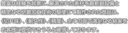 豊富な経験を背景に、厳選された素材を最新鋭設備と精密なる研磨加工技術の駆使にて製作された商品は、《切れ味》、《耐久性》、《精度》、全ての面で満足なる結果をお客様に提供できうると確信しております。